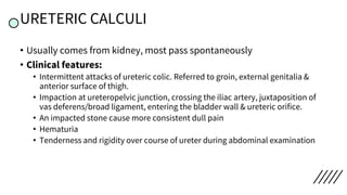 URETERIC CALCULI
• Usually comes from kidney, most pass spontaneously
• Clinical features:
• Intermittent attacks of ureteric colic. Referred to groin, external genitalia &
anterior surface of thigh.
• Impaction at ureteropelvic junction, crossing the iliac artery, juxtaposition of
vas deferens/broad ligament, entering the bladder wall & ureteric orifice.
• An impacted stone cause more consistent dull pain
• Hematuria
• Tenderness and rigidity over course of ureter during abdominal examination
 