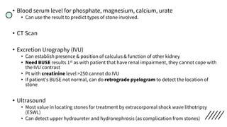 • Blood serum level for phosphate, magnesium, calcium, urate
• Can use the result to predict types of stone involved.
• CT Scan
• Excretion Urography (IVU)
• Can establish presence & position of calculus & function of other kidney
• Need BUSE results 1st as with patient that have renal impairment, they cannot cope with
the IVU contrast
• Pt with creatinine level >250 cannot do IVU
• If patient’s BUSE not normal, can do retrograde pyelogram to detect the location of
stone
• Ultrasound
• Most value in locating stones for treatment by extracorporeal shock wave lithotripsy
(ESWL)
• Can detect upper hydroureter and hydronephrosis (as complication from stones)
 