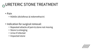 URETERIC STONE TREATMENT
• Pain
• NSAIDs (diclofenac & indomethacin)
• Indication for surgical removal:
• Repeated attacks of pain & stone not moving
• Stone is enlarging
• Urine if infected
• Impacted stone
 
