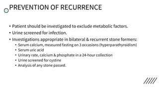 PREVENTION OF RECURRENCE
• Patient should be investigated to exclude metabolic factors.
• Urine screened for infection.
• Investigations appropriate in bilateral & recurrent stone formers:
• Serum calcium, measured fasting on 3 occasions (hyperparathyroidism)
• Serum uric acid
• Urinary rate, calcium & phosphate in a 24-hour collection
• Urine screened for cystine
• Analysis of any stone passed.
 