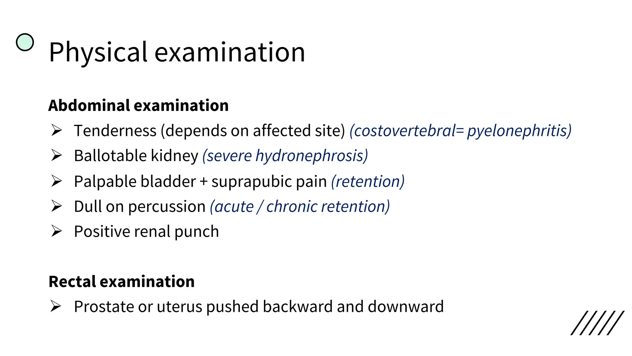 Physical examination
Abdominal examination
Ø Tenderness (depends on affected site) (costovertebral= pyelonephritis)
Ø Ballotable kidney (severe hydronephrosis)
Ø Palpable bladder + suprapubic pain (retention)
Ø Dull on percussion (acute / chronic retention)
Ø Positive renal punch
Rectal examination
Ø Prostate or uterus pushed backward and downward
 