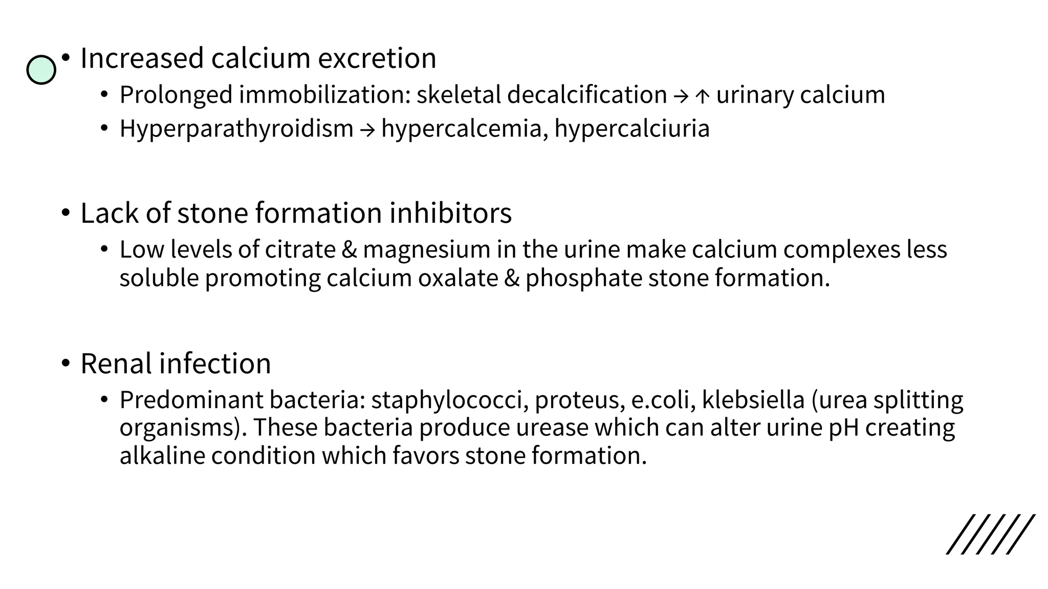 • Increased calcium excretion
• Prolonged immobilization: skeletal decalcification → ↑ urinary calcium
• Hyperparathyroidism → hypercalcemia, hypercalciuria
• Lack of stone formation inhibitors
• Low levels of citrate & magnesium in the urine make calcium complexes less
soluble promoting calcium oxalate & phosphate stone formation.
• Renal infection
• Predominant bacteria: staphylococci, proteus, e.coli, klebsiella (urea splitting
organisms). These bacteria produce urease which can alter urine pH creating
alkaline condition which favors stone formation.
 