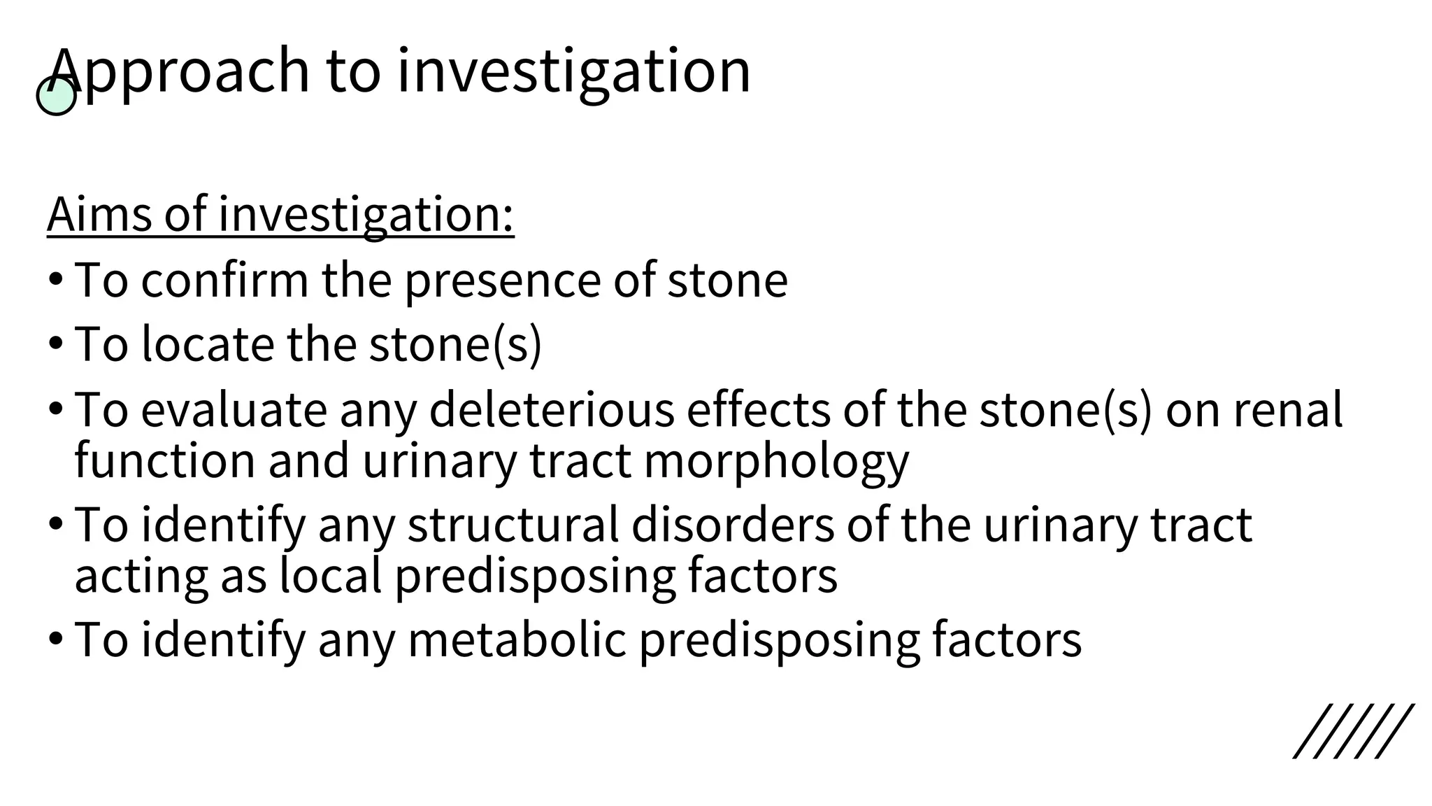 Approach to investigation
Aims of investigation:
• To confirm the presence of stone
• To locate the stone(s)
• To evaluate any deleterious effects of the stone(s) on renal
function and urinary tract morphology
• To identify any structural disorders of the urinary tract
acting as local predisposing factors
• To identify any metabolic predisposing factors
 