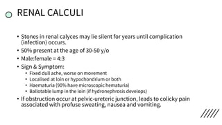 RENAL CALCULI
• Stones in renal calyces may lie silent for years until complication
(infection) occurs.
• 50% present at the age of 30-50 y/o
• Male:female = 4:3
• Sign & Symptom:
• Fixed dull ache, worse on movement
• Localised at loin or hypochondrium or both
• Haematuria (90% have microscopic hematuria)
• Ballotable lump in the loin (if hydronephrosis develops)
• If obstruction occur at pelvic-ureteric junction, leads to colicky pain
associated with profuse sweating, nausea and vomiting.
 