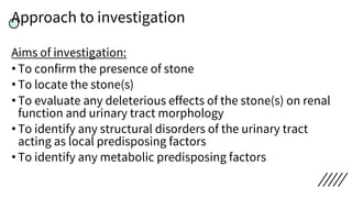 Approach to investigation
Aims of investigation:
• To confirm the presence of stone
• To locate the stone(s)
• To evaluate any deleterious effects of the stone(s) on renal
function and urinary tract morphology
• To identify any structural disorders of the urinary tract
acting as local predisposing factors
• To identify any metabolic predisposing factors
 