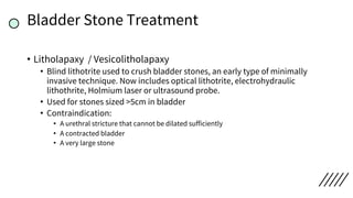 Bladder Stone Treatment
• Litholapaxy / Vesicolitholapaxy
• Blind lithotrite used to crush bladder stones, an early type of minimally
invasive technique. Now includes optical lithotrite, electrohydraulic
lithothrite, Holmium laser or ultrasound probe.
• Used for stones sized >5cm in bladder
• Contraindication:
• A urethral stricture that cannot be dilated sufficiently
• A contracted bladder
• A very large stone
 