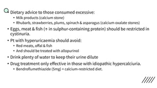 • Dietary advice to those consumed excessive:
• Milk products (calcium stone)
• Rhubarb, strawberries, plums, spinach & asparagus (calcium oxalate stones)
• Eggs, meat & fish (↑ in sulphur-containing protein) should be restricted in
cystinuria.
• Pt with hyperuricaemia should avoid:
• Red meats, oﬀal & fish
• And should be treated with allopurinol
• Drink plenty of water to keep their urine dilute
• Drug treatment only eﬀective in those with idiopathic hypercalciuria.
• Bendroflumethiazide (5mg) + calcium-restricted diet.
 