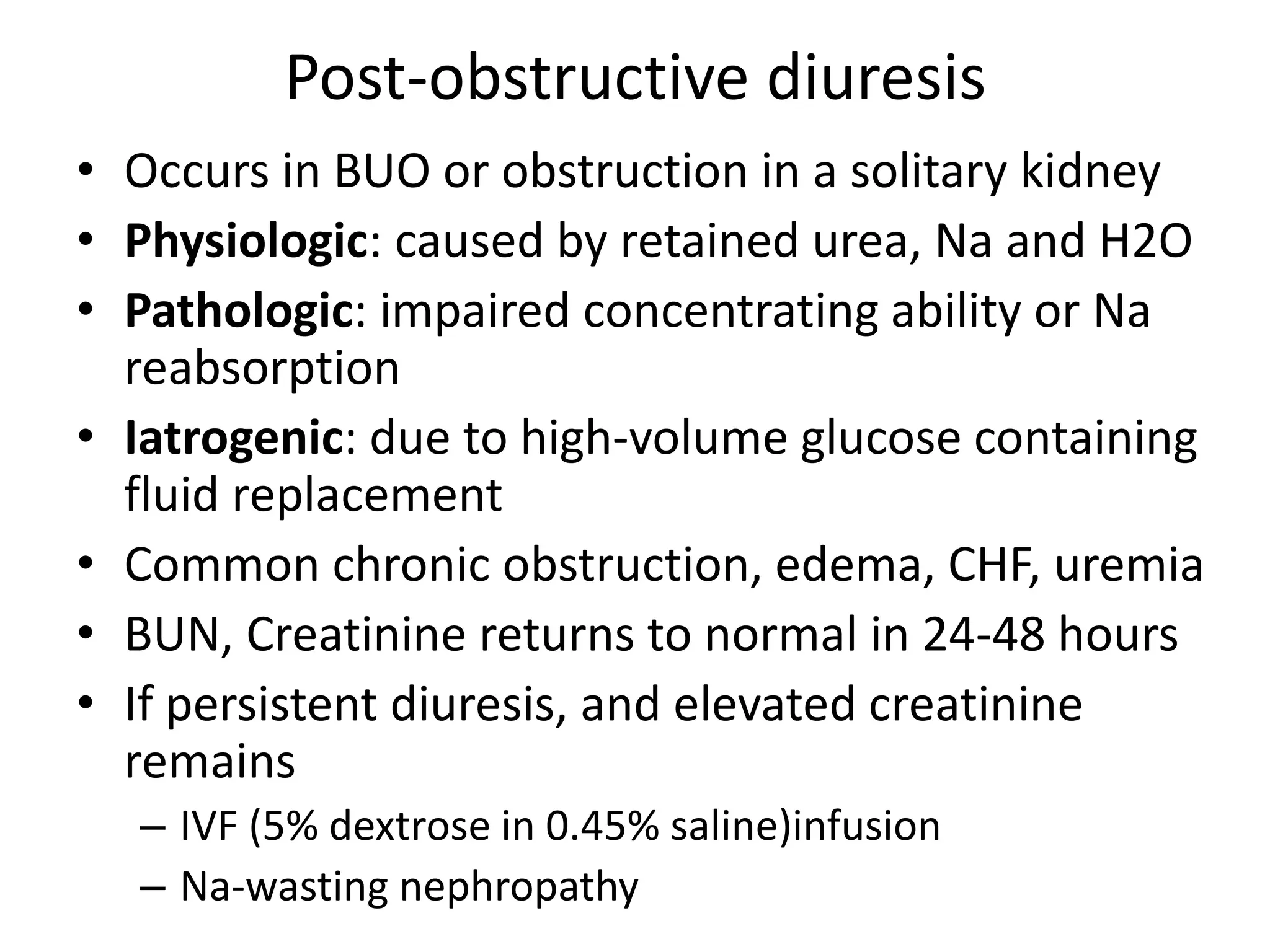Post-obstructive diuresis
• Occurs in BUO or obstruction in a solitary kidney
• Physiologic: caused by retained urea, Na and H2O
• Pathologic: impaired concentrating ability or Na
reabsorption
• Iatrogenic: due to high-volume glucose containing
fluid replacement
• Common chronic obstruction, edema, CHF, uremia
• BUN, Creatinine returns to normal in 24-48 hours
• If persistent diuresis, and elevated creatinine
remains
– IVF (5% dextrose in 0.45% saline)infusion
– Na-wasting nephropathy
 