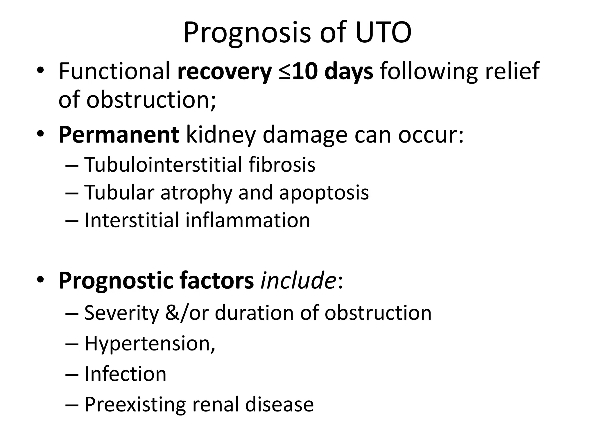 Prognosis of UTO
• Functional recovery ≤10 days following relief
of obstruction;
• Permanent kidney damage can occur:
– Tubulointerstitial fibrosis
– Tubular atrophy and apoptosis
– Interstitial inflammation
• Prognostic factors include:
– Severity &/or duration of obstruction
– Hypertension,
– Infection
– Preexisting renal disease
 