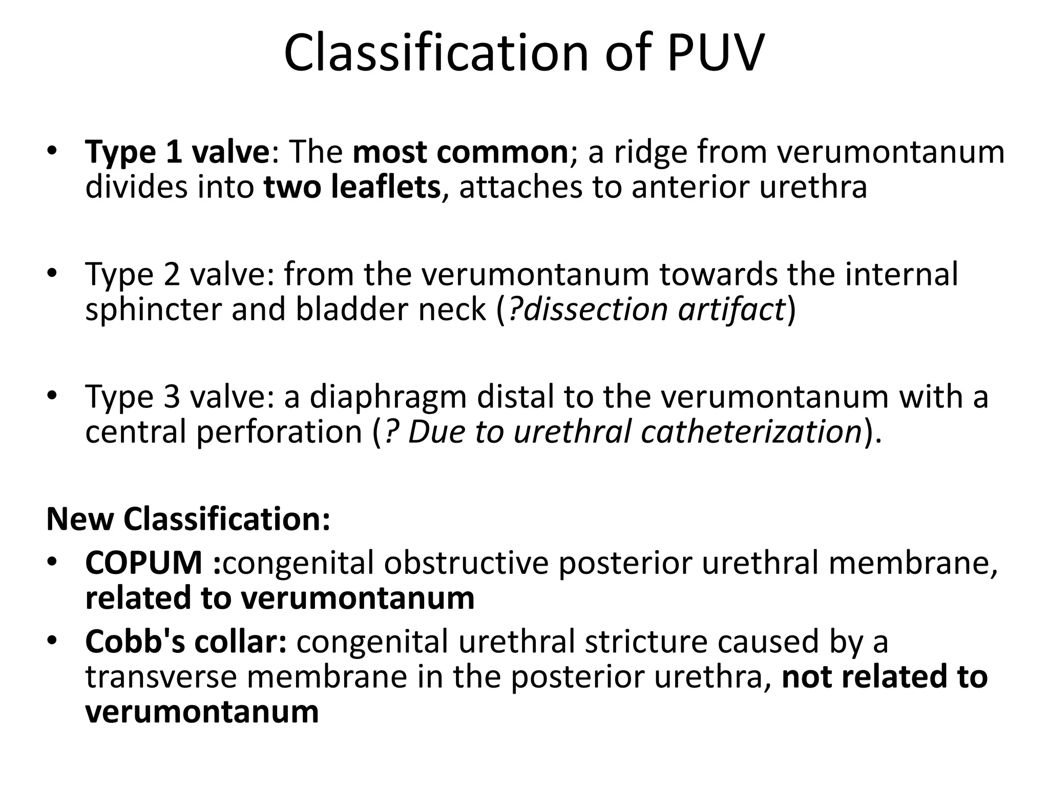 Classification of PUV
• Type 1 valve: The most common; a ridge from verumontanum
divides into two leaflets, attaches to anterior urethra
• Type 2 valve: from the verumontanum towards the internal
sphincter and bladder neck (?dissection artifact)
• Type 3 valve: a diaphragm distal to the verumontanum with a
central perforation (? Due to urethral catheterization).
New Classification:
• COPUM :congenital obstructive posterior urethral membrane,
related to verumontanum
• Cobb's collar: congenital urethral stricture caused by a
transverse membrane in the posterior urethra, not related to
verumontanum
 