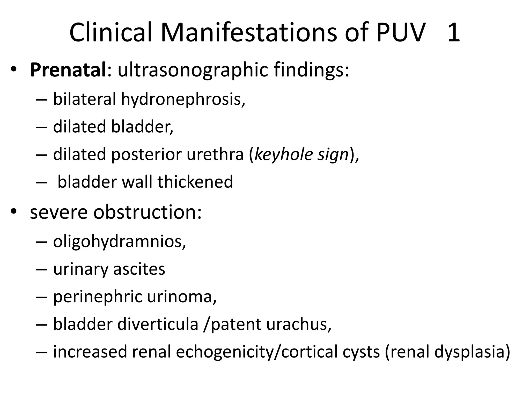 Clinical Manifestations of PUV 1
• Prenatal: ultrasonographic findings:
– bilateral hydronephrosis,
– dilated bladder,
– dilated posterior urethra (keyhole sign),
– bladder wall thickened
• severe obstruction:
– oligohydramnios,
– urinary ascites
– perinephric urinoma,
– bladder diverticula /patent urachus,
– increased renal echogenicity/cortical cysts (renal dysplasia)
 