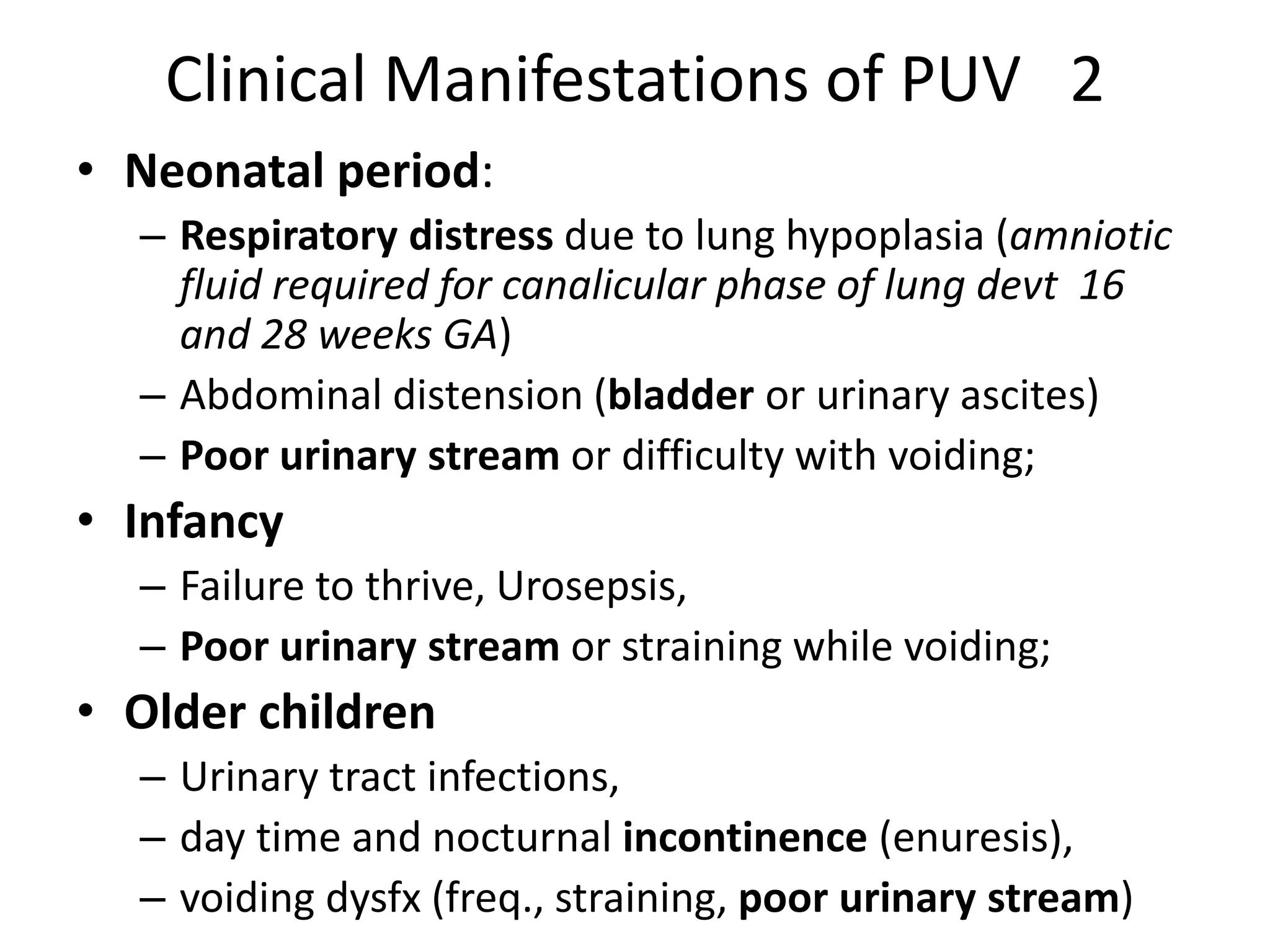 Clinical Manifestations of PUV 2
• Neonatal period:
– Respiratory distress due to lung hypoplasia (amniotic
fluid required for canalicular phase of lung devt 16
and 28 weeks GA)
– Abdominal distension (bladder or urinary ascites)
– Poor urinary stream or difficulty with voiding;
• Infancy
– Failure to thrive, Urosepsis,
– Poor urinary stream or straining while voiding;
• Older children
– Urinary tract infections,
– day time and nocturnal incontinence (enuresis),
– voiding dysfx (freq., straining, poor urinary stream)
 
