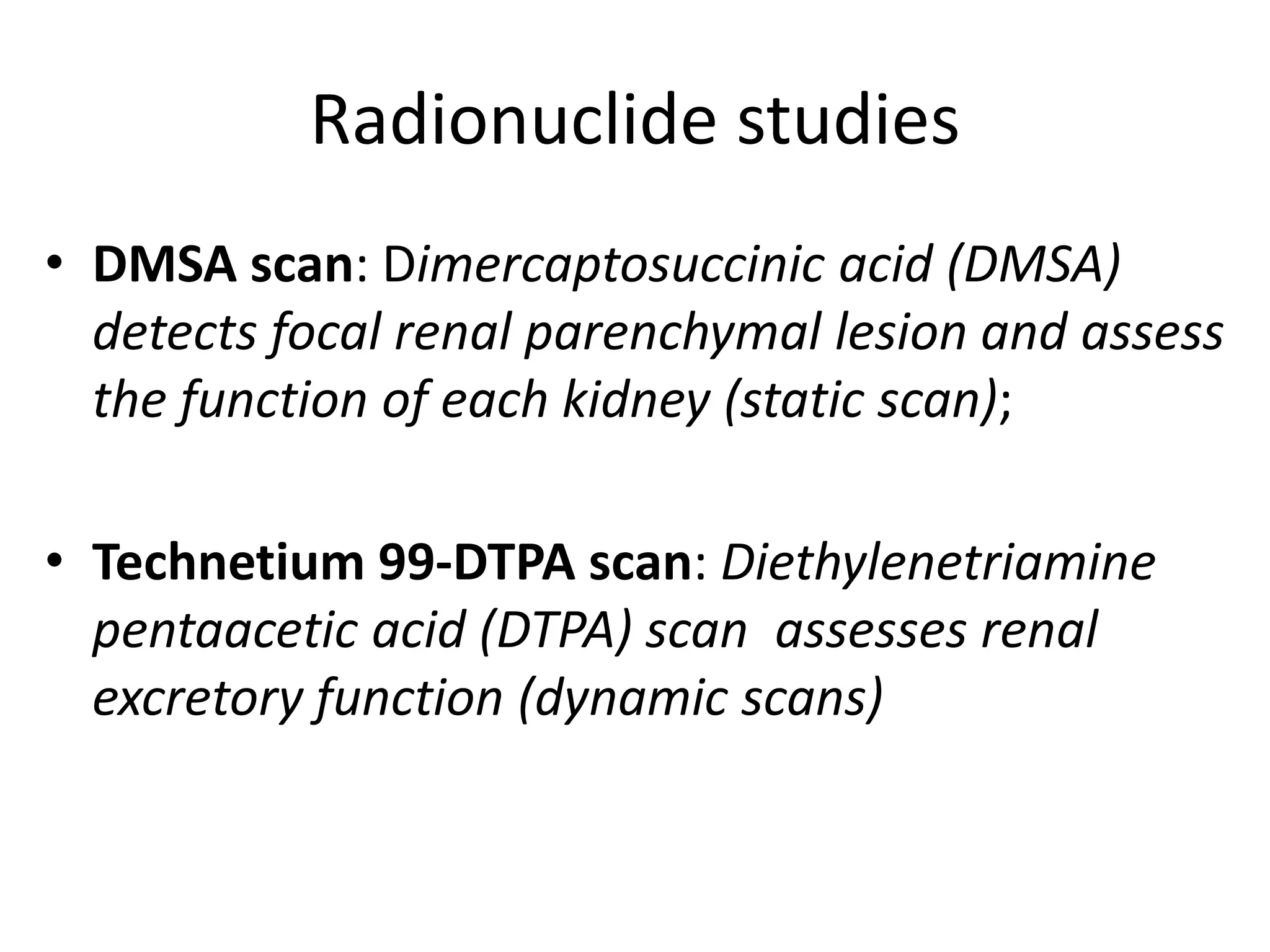 Radionuclide studies
• DMSA scan: Dimercaptosuccinic acid (DMSA)
detects focal renal parenchymal lesion and assess
the function of each kidney (static scan);
• Technetium 99-DTPA scan: Diethylenetriamine
pentaacetic acid (DTPA) scan assesses renal
excretory function (dynamic scans)
 