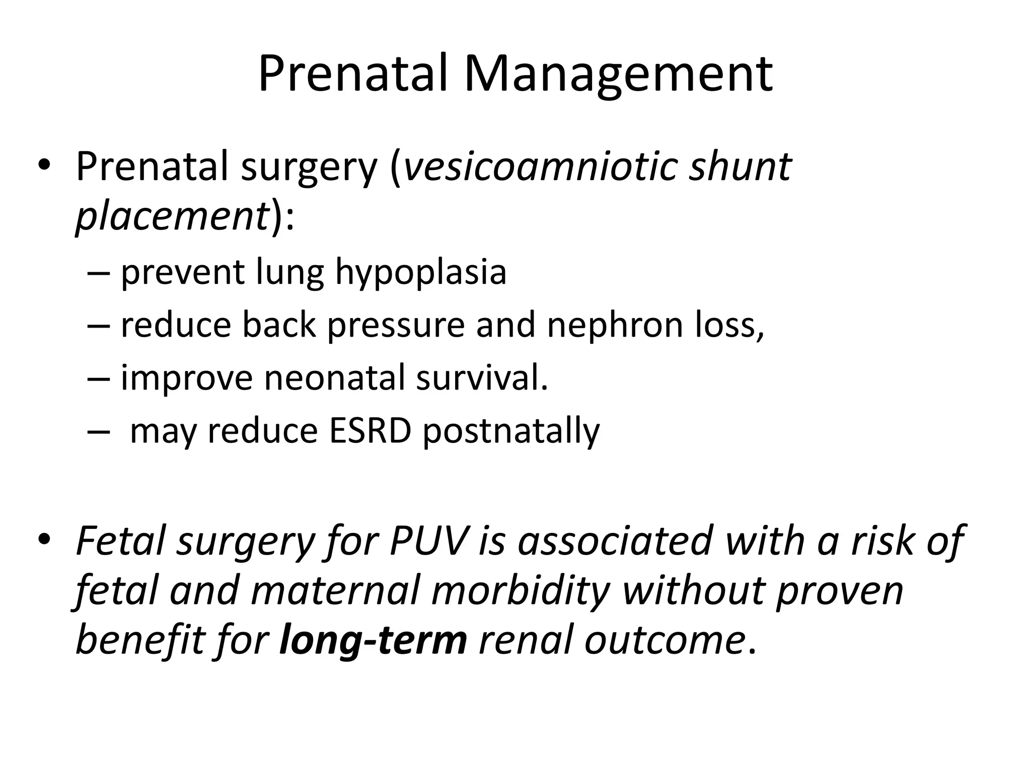Prenatal Management
• Prenatal surgery (vesicoamniotic shunt
placement):
– prevent lung hypoplasia
– reduce back pressure and nephron loss,
– improve neonatal survival.
– may reduce ESRD postnatally
• Fetal surgery for PUV is associated with a risk of
fetal and maternal morbidity without proven
benefit for long-term renal outcome.
 