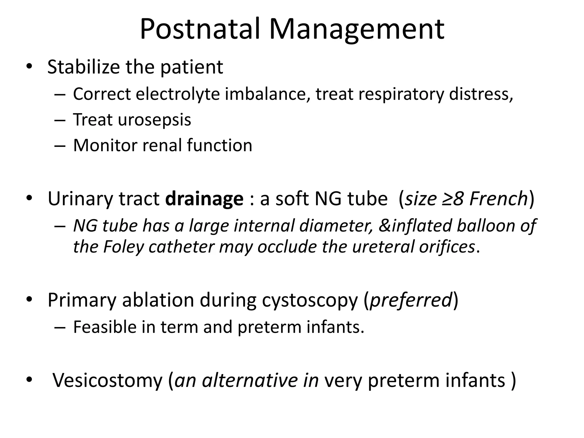 Postnatal Management
• Stabilize the patient
– Correct electrolyte imbalance, treat respiratory distress,
– Treat urosepsis
– Monitor renal function
• Urinary tract drainage : a soft NG tube (size ≥8 French)
– NG tube has a large internal diameter, &inflated balloon of
the Foley catheter may occlude the ureteral orifices.
• Primary ablation during cystoscopy (preferred)
– Feasible in term and preterm infants.
• Vesicostomy (an alternative in very preterm infants )
 