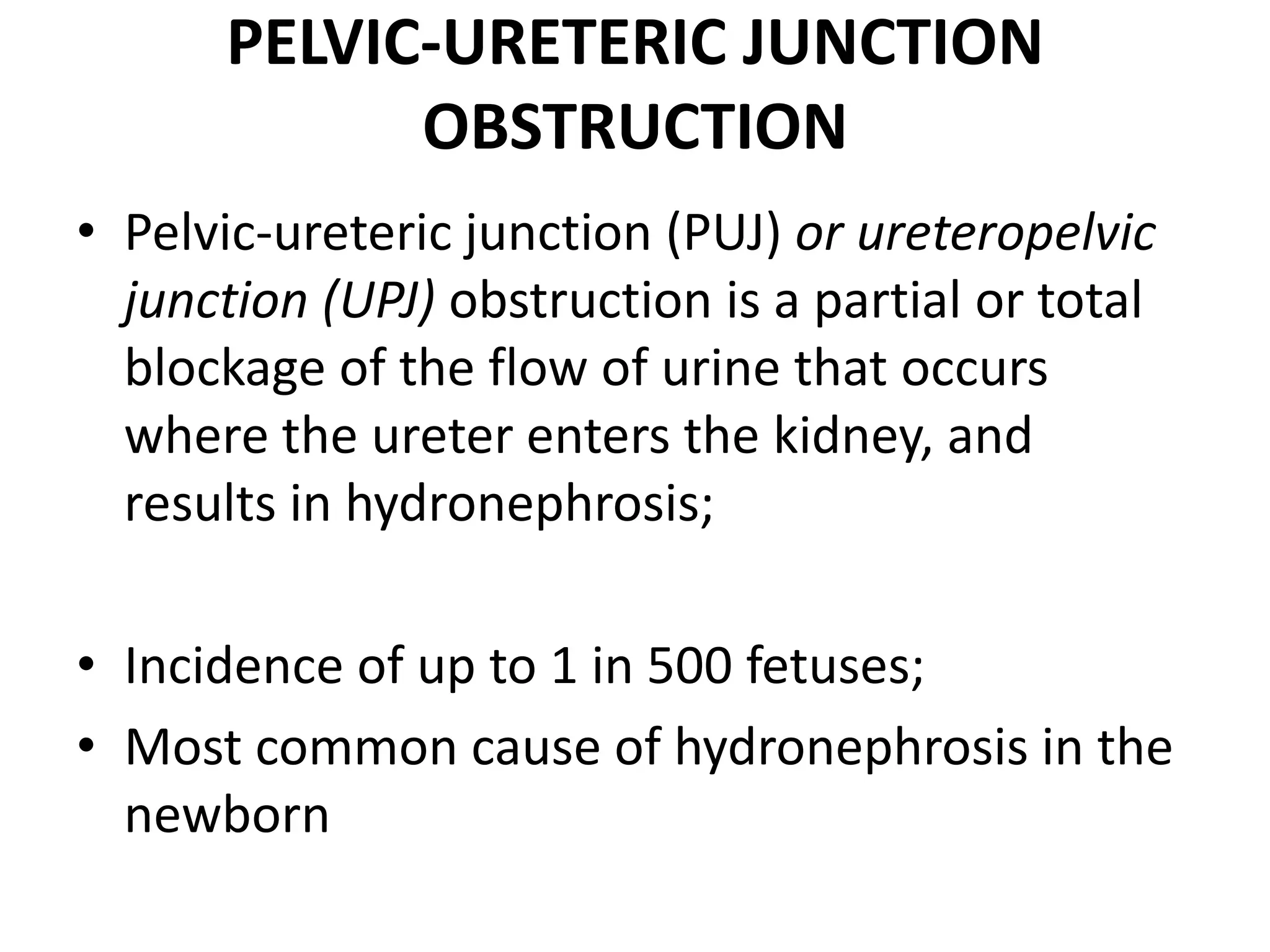 PELVIC-URETERIC JUNCTION
OBSTRUCTION
• Pelvic-ureteric junction (PUJ) or ureteropelvic
junction (UPJ) obstruction is a partial or total
blockage of the flow of urine that occurs
where the ureter enters the kidney, and
results in hydronephrosis;
• Incidence of up to 1 in 500 fetuses;
• Most common cause of hydronephrosis in the
newborn
 