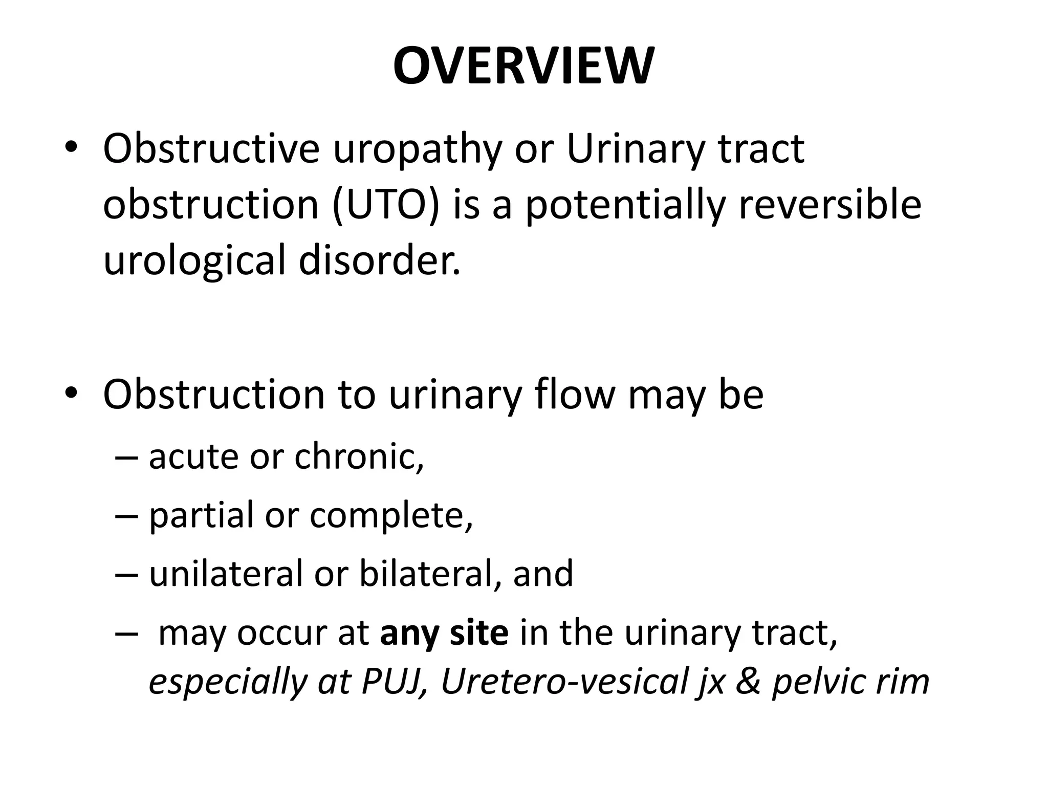 OVERVIEW
• Obstructive uropathy or Urinary tract
obstruction (UTO) is a potentially reversible
urological disorder.
• Obstruction to urinary flow may be
– acute or chronic,
– partial or complete,
– unilateral or bilateral, and
– may occur at any site in the urinary tract,
especially at PUJ, Uretero-vesical jx & pelvic rim
 
