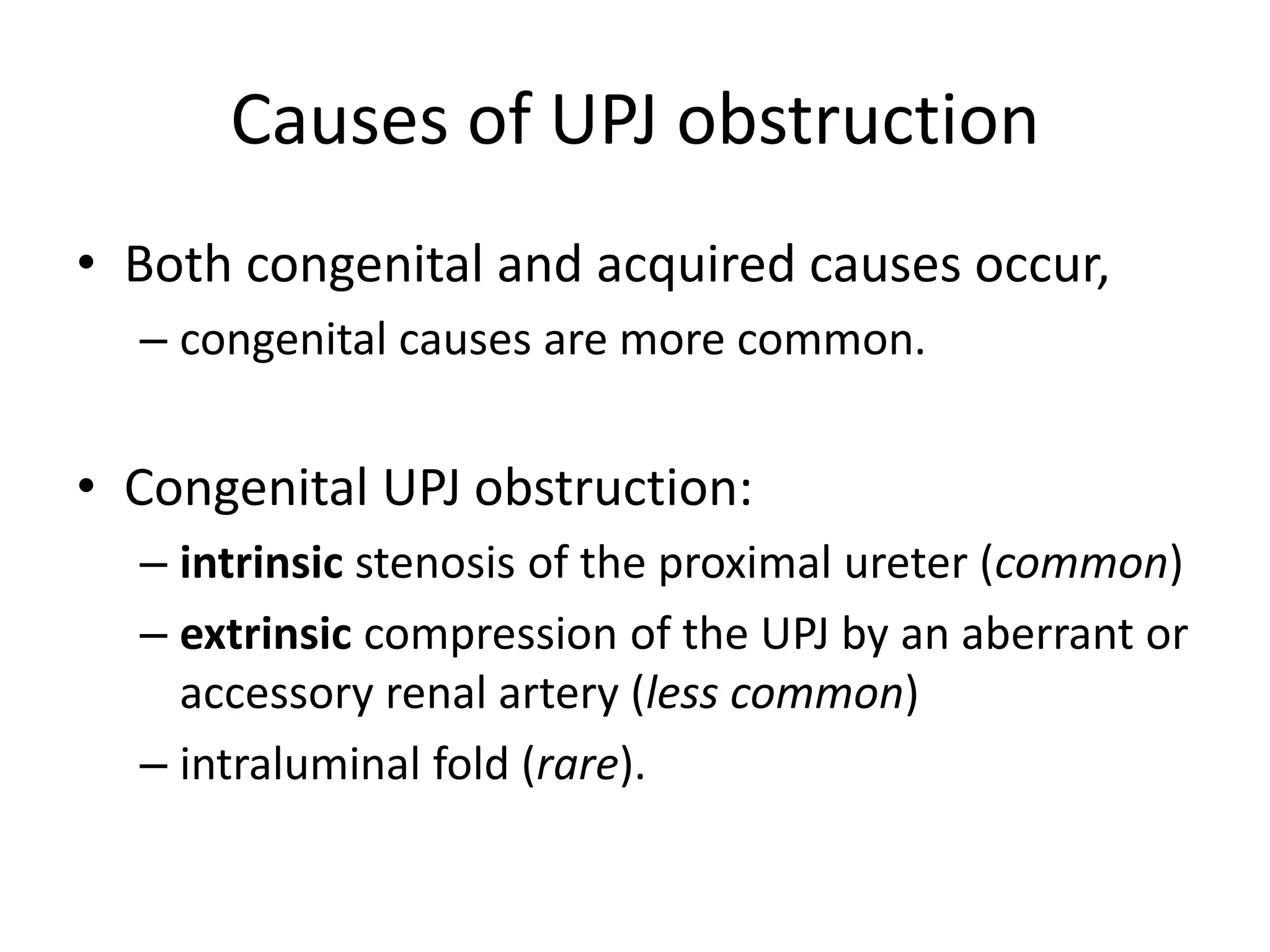 Causes of UPJ obstruction
• Both congenital and acquired causes occur,
– congenital causes are more common.
• Congenital UPJ obstruction:
– intrinsic stenosis of the proximal ureter (common)
– extrinsic compression of the UPJ by an aberrant or
accessory renal artery (less common)
– intraluminal fold (rare).
 