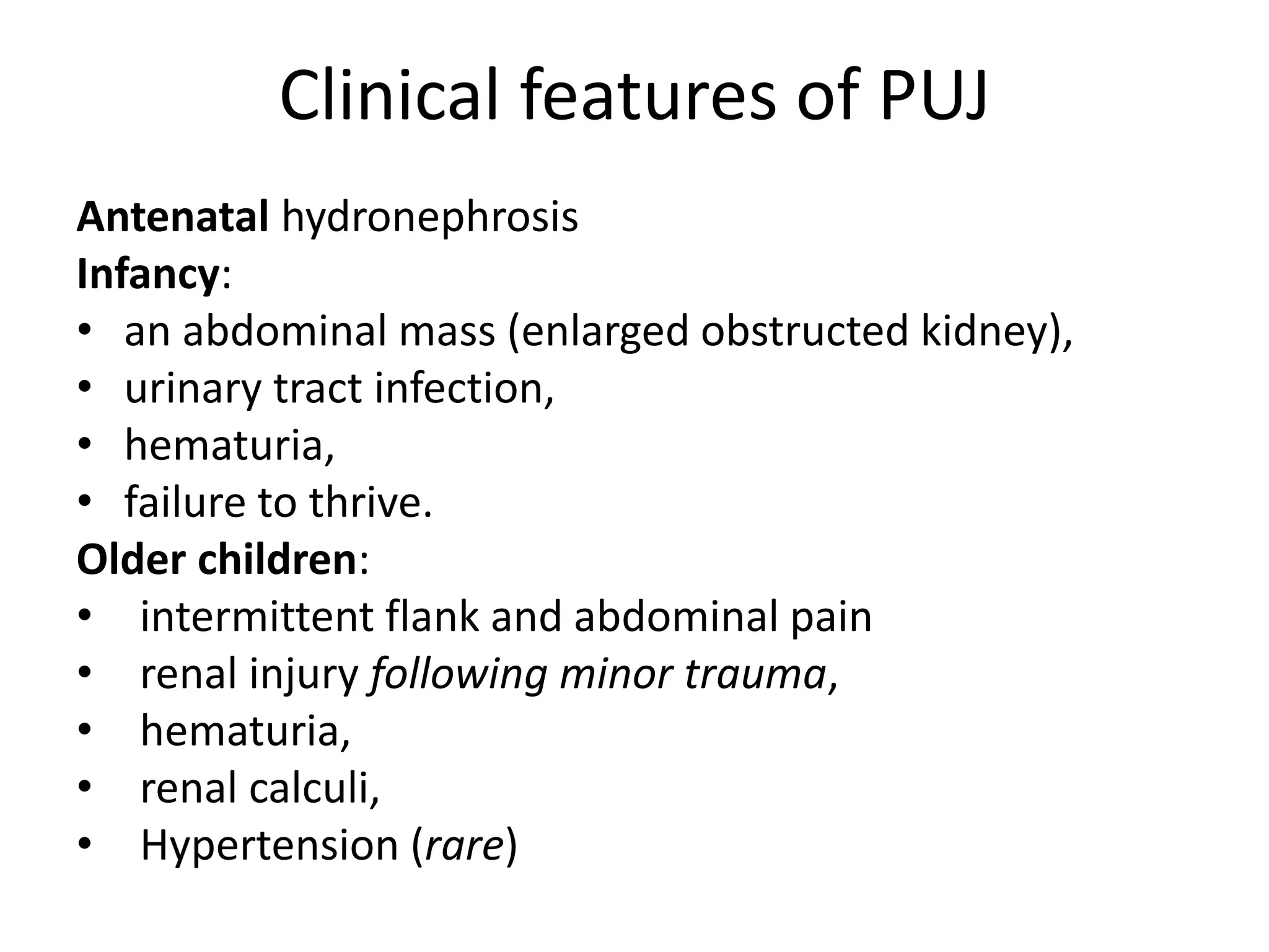 Clinical features of PUJ
Antenatal hydronephrosis
Infancy:
• an abdominal mass (enlarged obstructed kidney),
• urinary tract infection,
• hematuria,
• failure to thrive.
Older children:
• intermittent flank and abdominal pain
• renal injury following minor trauma,
• hematuria,
• renal calculi,
• Hypertension (rare)
 