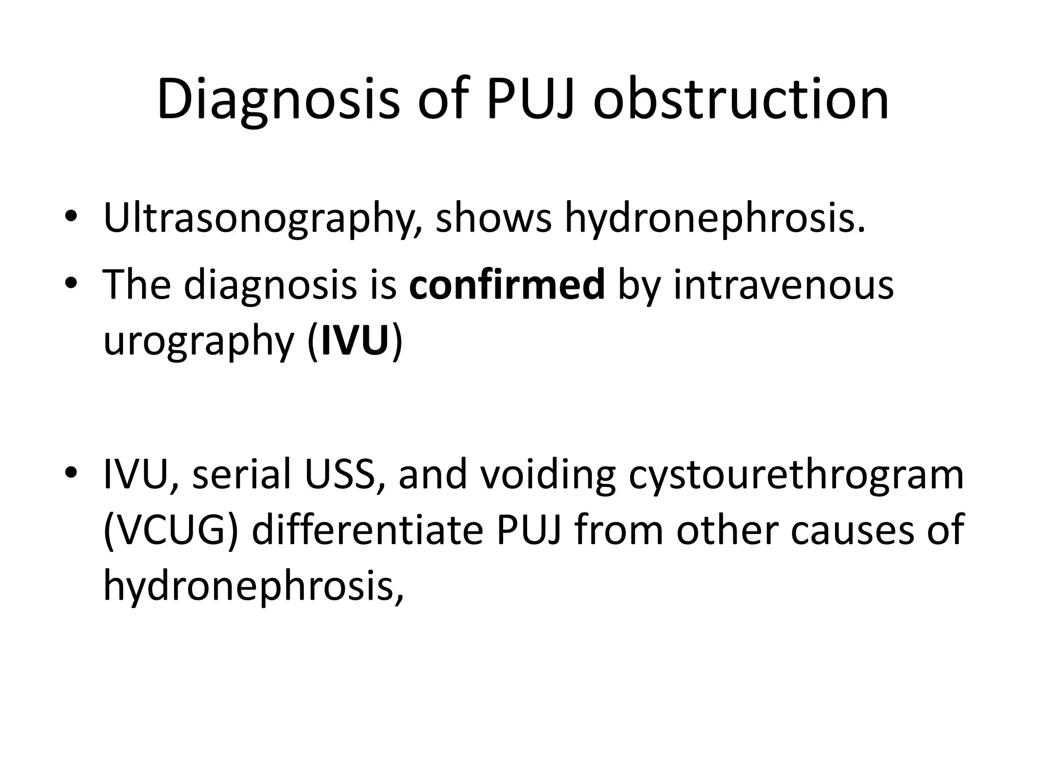 Diagnosis of PUJ obstruction
• Ultrasonography, shows hydronephrosis.
• The diagnosis is confirmed by intravenous
urography (IVU)
• IVU, serial USS, and voiding cystourethrogram
(VCUG) differentiate PUJ from other causes of
hydronephrosis,
 