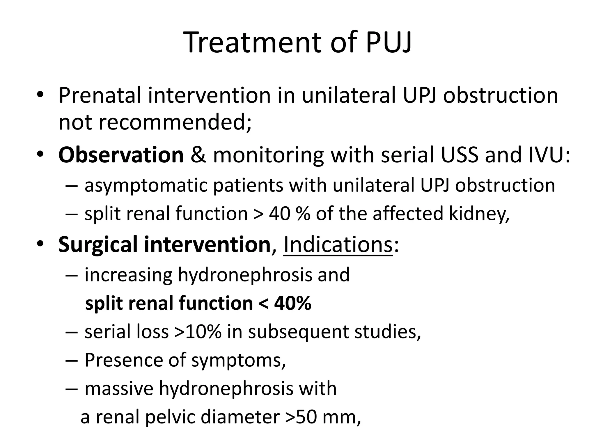 Treatment of PUJ
• Prenatal intervention in unilateral UPJ obstruction
not recommended;
• Observation & monitoring with serial USS and IVU:
– asymptomatic patients with unilateral UPJ obstruction
– split renal function > 40 % of the affected kidney,
• Surgical intervention, Indications:
– increasing hydronephrosis and
split renal function < 40%
– serial loss >10% in subsequent studies,
– Presence of symptoms,
– massive hydronephrosis with
a renal pelvic diameter >50 mm,
 