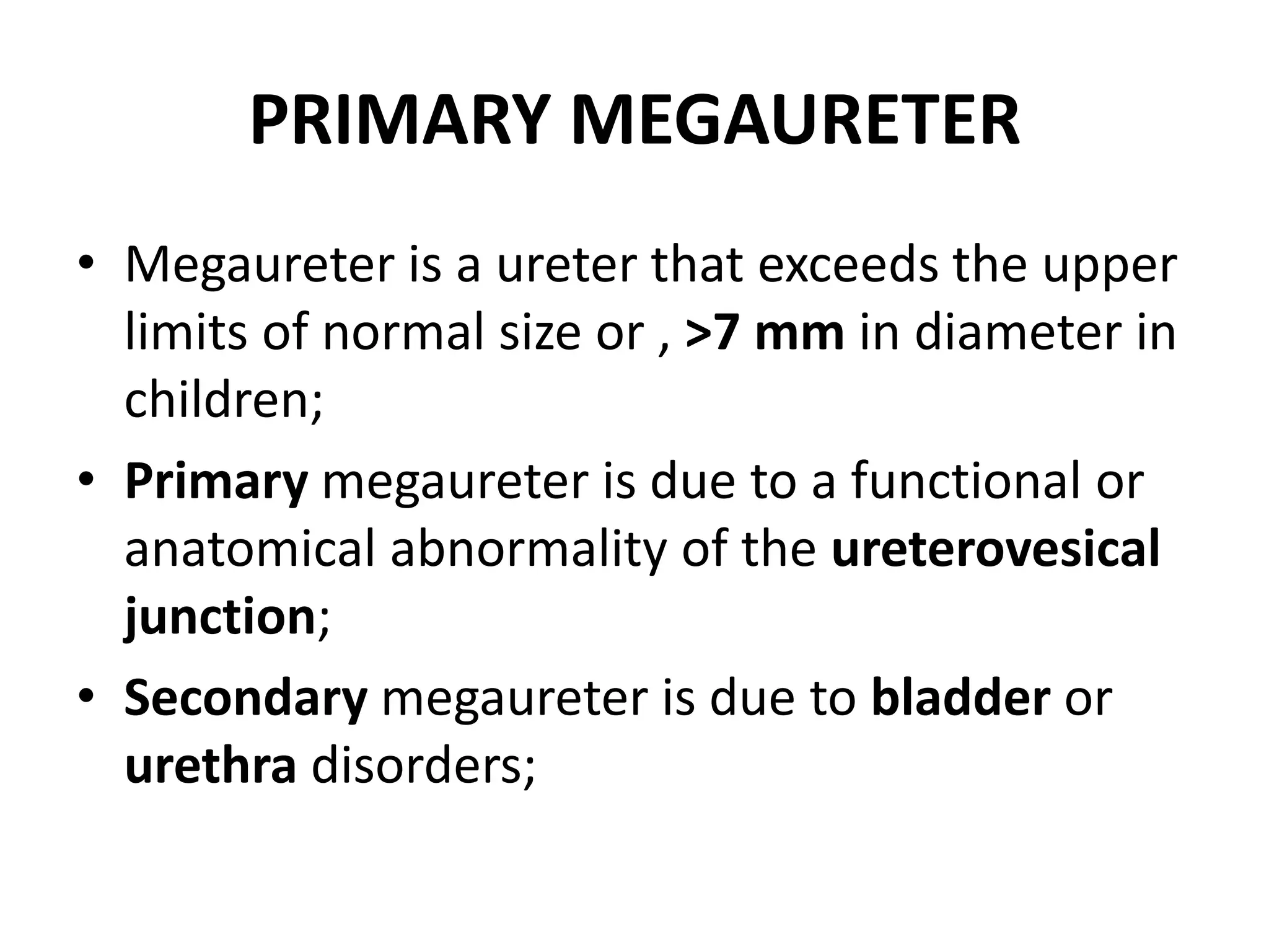 PRIMARY MEGAURETER
• Megaureter is a ureter that exceeds the upper
limits of normal size or , >7 mm in diameter in
children;
• Primary megaureter is due to a functional or
anatomical abnormality of the ureterovesical
junction;
• Secondary megaureter is due to bladder or
urethra disorders;
 