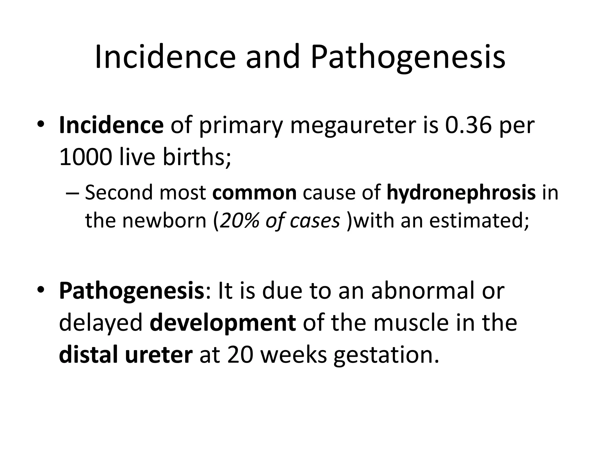 Incidence and Pathogenesis
• Incidence of primary megaureter is 0.36 per
1000 live births;
– Second most common cause of hydronephrosis in
the newborn (20% of cases )with an estimated;
• Pathogenesis: It is due to an abnormal or
delayed development of the muscle in the
distal ureter at 20 weeks gestation.
 