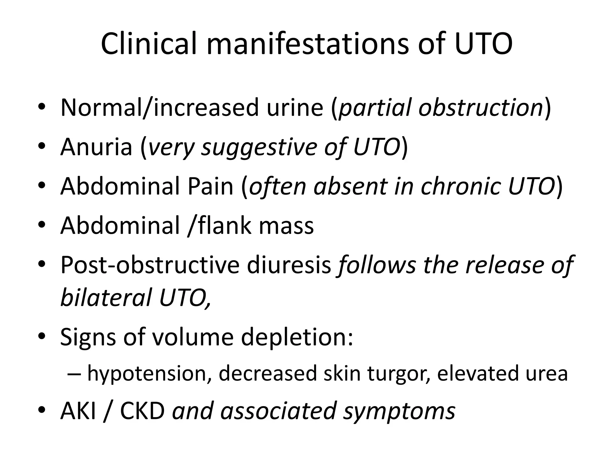 Clinical manifestations of UTO
• Normal/increased urine (partial obstruction)
• Anuria (very suggestive of UTO)
• Abdominal Pain (often absent in chronic UTO)
• Abdominal /flank mass
• Post-obstructive diuresis follows the release of
bilateral UTO,
• Signs of volume depletion:
– hypotension, decreased skin turgor, elevated urea
• AKI / CKD and associated symptoms
 