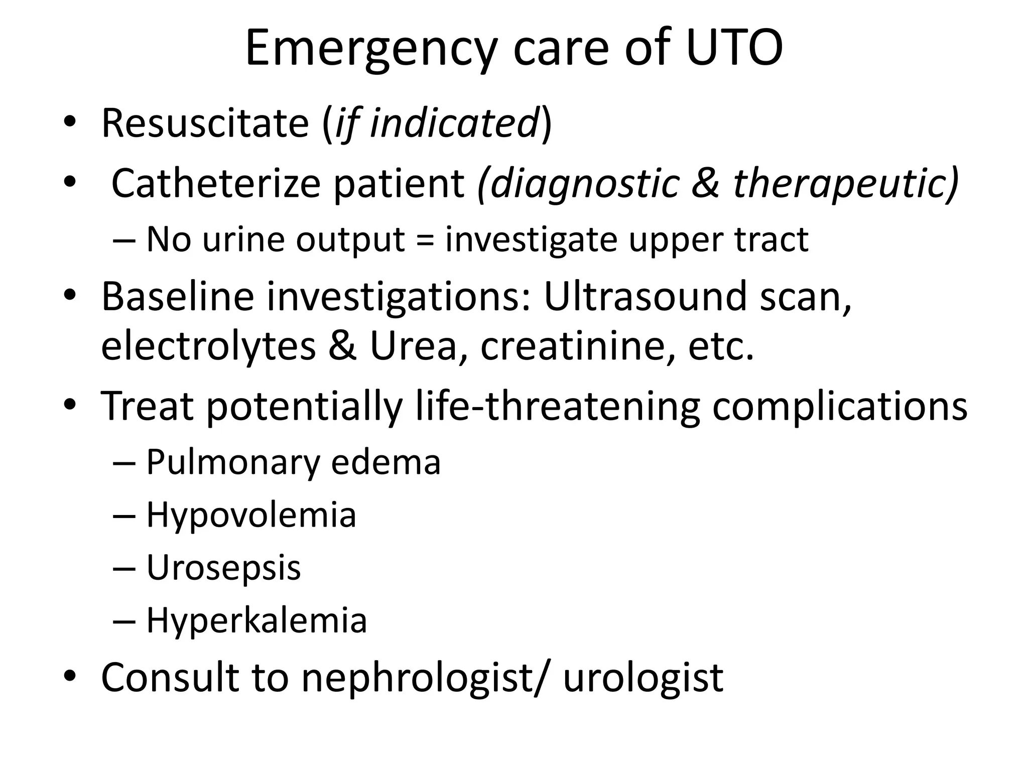 Emergency care of UTO
• Resuscitate (if indicated)
• Catheterize patient (diagnostic & therapeutic)
– No urine output = investigate upper tract
• Baseline investigations: Ultrasound scan,
electrolytes & Urea, creatinine, etc.
• Treat potentially life-threatening complications
– Pulmonary edema
– Hypovolemia
– Urosepsis
– Hyperkalemia
• Consult to nephrologist/ urologist
 