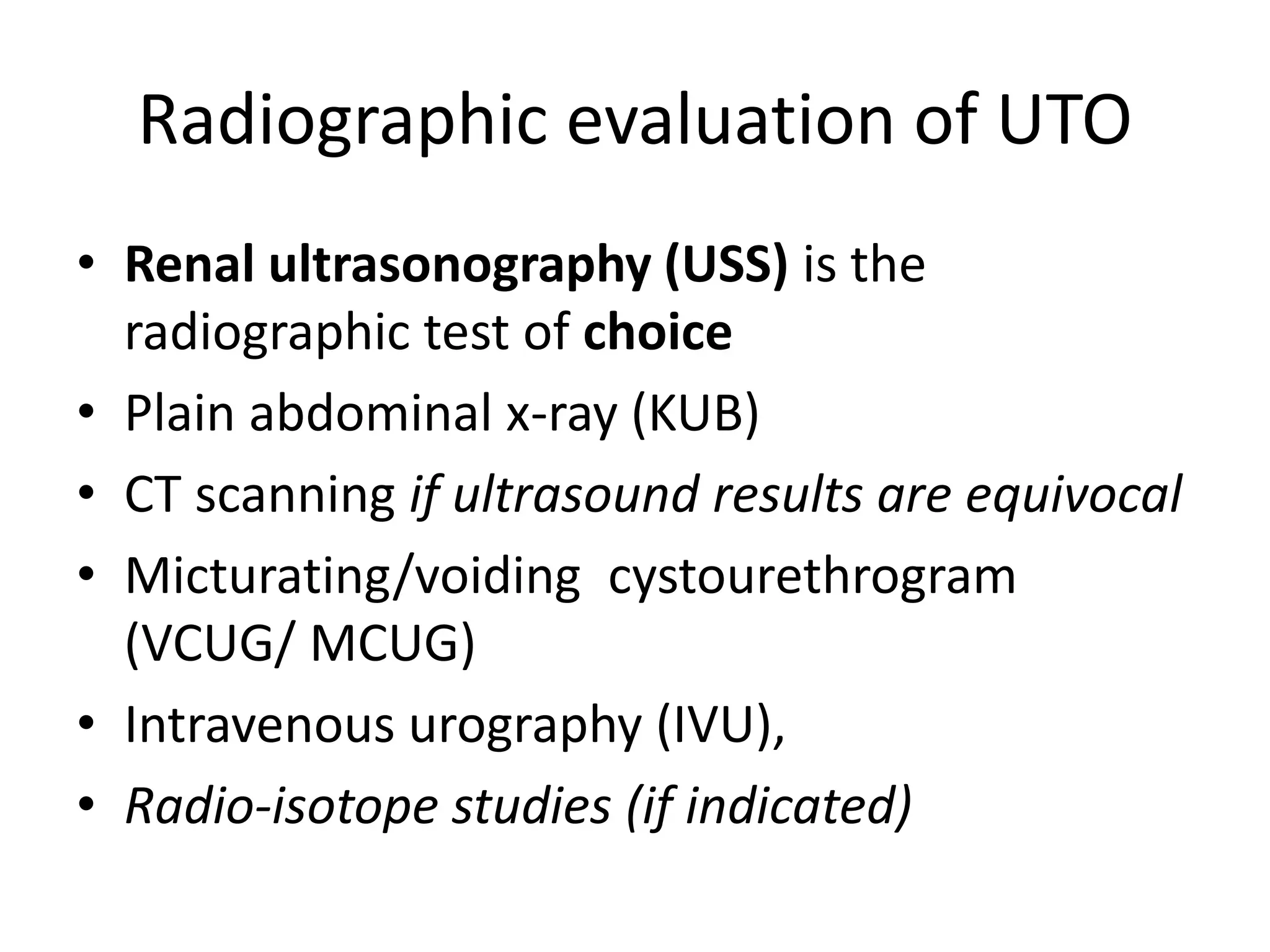 Radiographic evaluation of UTO
• Renal ultrasonography (USS) is the
radiographic test of choice
• Plain abdominal x-ray (KUB)
• CT scanning if ultrasound results are equivocal
• Micturating/voiding cystourethrogram
(VCUG/ MCUG)
• Intravenous urography (IVU),
• Radio-isotope studies (if indicated)
 