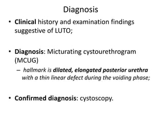 Diagnosis
• Clinical history and examination findings
suggestive of LUTO;
• Diagnosis: Micturating cystourethrogram
(MCUG)
– hallmark is dilated, elongated posterior urethra
with a thin linear defect during the voiding phase;
• Confirmed diagnosis: cystoscopy.
 