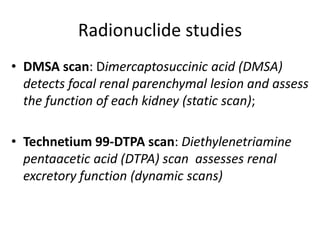 Radionuclide studies
• DMSA scan: Dimercaptosuccinic acid (DMSA)
detects focal renal parenchymal lesion and assess
the function of each kidney (static scan);
• Technetium 99-DTPA scan: Diethylenetriamine
pentaacetic acid (DTPA) scan assesses renal
excretory function (dynamic scans)
 