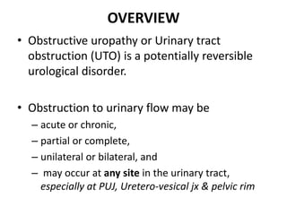 OVERVIEW
• Obstructive uropathy or Urinary tract
obstruction (UTO) is a potentially reversible
urological disorder.
• Obstruction to urinary flow may be
– acute or chronic,
– partial or complete,
– unilateral or bilateral, and
– may occur at any site in the urinary tract,
especially at PUJ, Uretero-vesical jx & pelvic rim
 