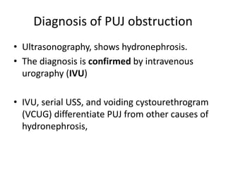 Diagnosis of PUJ obstruction
• Ultrasonography, shows hydronephrosis.
• The diagnosis is confirmed by intravenous
urography (IVU)
• IVU, serial USS, and voiding cystourethrogram
(VCUG) differentiate PUJ from other causes of
hydronephrosis,
 