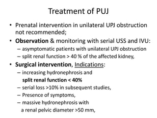 Treatment of PUJ
• Prenatal intervention in unilateral UPJ obstruction
not recommended;
• Observation & monitoring with serial USS and IVU:
– asymptomatic patients with unilateral UPJ obstruction
– split renal function > 40 % of the affected kidney,
• Surgical intervention, Indications:
– increasing hydronephrosis and
split renal function < 40%
– serial loss >10% in subsequent studies,
– Presence of symptoms,
– massive hydronephrosis with
a renal pelvic diameter >50 mm,
 