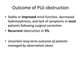 Outcome of PUJ obstruction
• Stable or improved renal function, decreased
hydronephrosis, and lack of symptoms in most
patients following surgical correction
• Recurrent obstruction in 5%.
• Uncertain long-term outcome of patients
managed by observation alone
 
