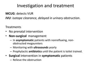 Investigation and treatment
MCUG: detects VUR
IVU: isotope clearance, delayed in urinary obstruction.
Treatments
• No prenatal intervention
• Non-surgical management
– In asymptomatic patients with nonrefluxing, non-
obstructed megaureters
– Monitoring with ultrasounds yearly
– Prophylactic antibiotics until the patient is toilet trained.
• Surgical intervention in symptomatic patients
– Relieve the obstruction
 