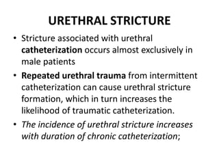 URETHRAL STRICTURE
• Stricture associated with urethral
catheterization occurs almost exclusively in
male patients
• Repeated urethral trauma from intermittent
catheterization can cause urethral stricture
formation, which in turn increases the
likelihood of traumatic catheterization.
• The incidence of urethral stricture increases
with duration of chronic catheterization;
 