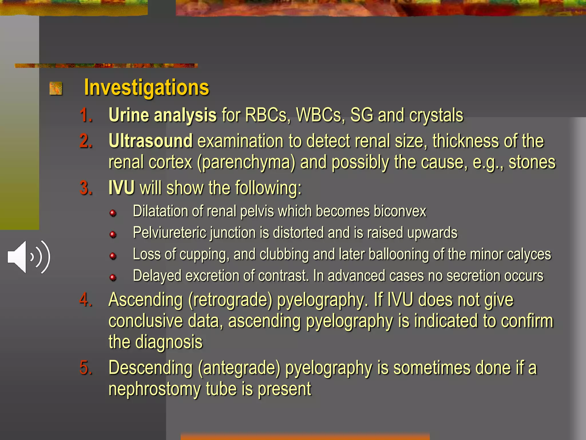 Investigations
1. Urine analysis for RBCs, WBCs, SG and crystals
2. Ultrasound examination to detect renal size, thickness of the
renal cortex (parenchyma) and possibly the cause, e.g., stones
3. IVU will show the following:
Dilatation of renal pelvis which becomes biconvex
Pelviureteric junction is distorted and is raised upwards
Loss of cupping, and clubbing and later ballooning of the minor calyces
Delayed excretion of contrast. In advanced cases no secretion occurs
4. Ascending (retrograde) pyelography. If IVU does not give
conclusive data, ascending pyelography is indicated to confirm
the diagnosis
5. Descending (antegrade) pyelography is sometimes done if a
nephrostomy tube is present
 