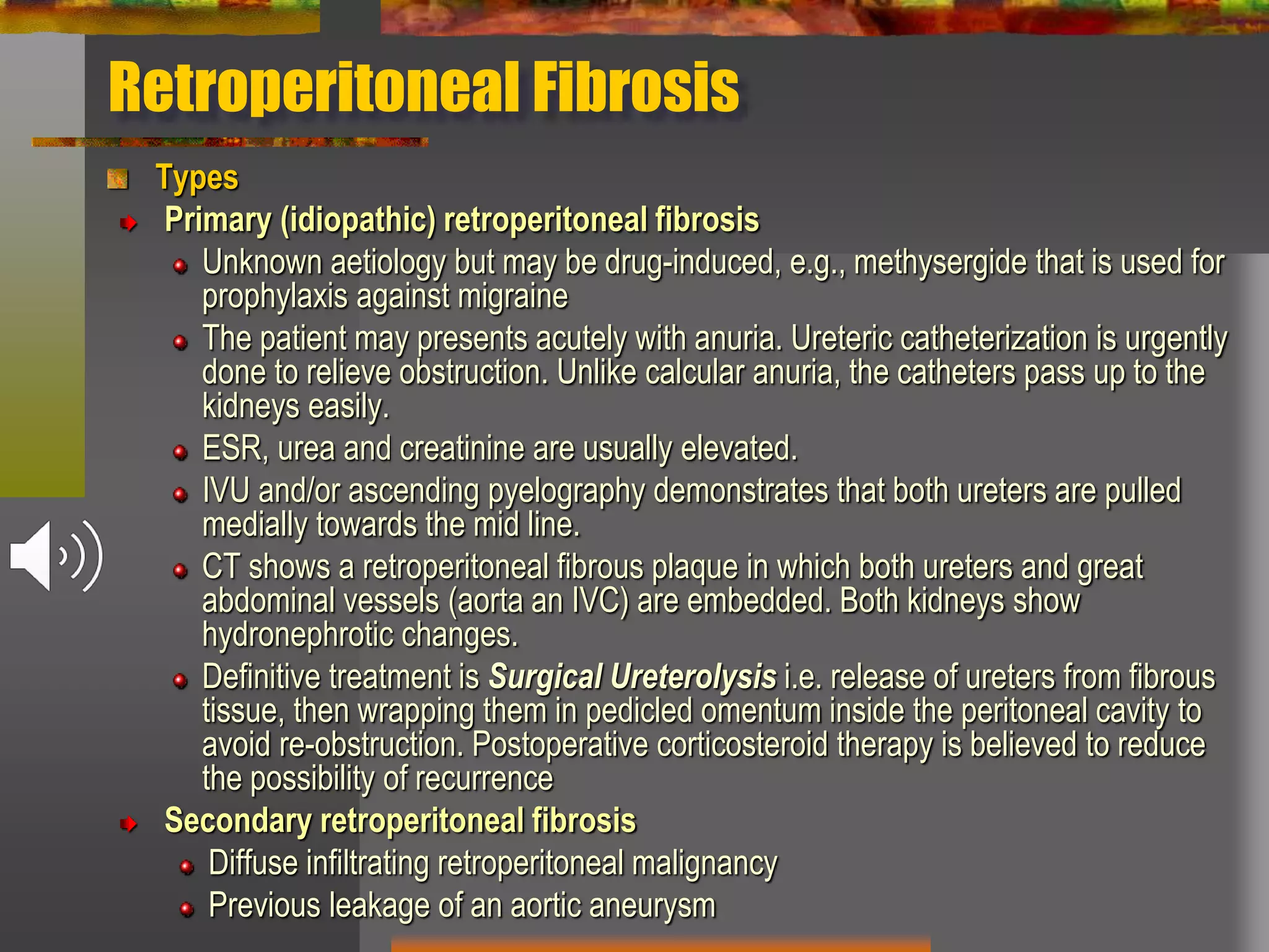 Retroperitoneal Fibrosis
Types
Primary (idiopathic) retroperitoneal fibrosis
Unknown aetiology but may be drug-induced, e.g., methysergide that is used for
prophylaxis against migraine
The patient may presents acutely with anuria. Ureteric catheterization is urgently
done to relieve obstruction. Unlike calcular anuria, the catheters pass up to the
kidneys easily.
ESR, urea and creatinine are usually elevated.
IVU and/or ascending pyelography demonstrates that both ureters are pulled
medially towards the mid line.
CT shows a retroperitoneal fibrous plaque in which both ureters and great
abdominal vessels (aorta an IVC) are embedded. Both kidneys show
hydronephrotic changes.
Definitive treatment is Surgical Ureterolysis i.e. release of ureters from fibrous
tissue, then wrapping them in pedicled omentum inside the peritoneal cavity to
avoid re-obstruction. Postoperative corticosteroid therapy is believed to reduce
the possibility of recurrence
Secondary retroperitoneal fibrosis
Diffuse infiltrating retroperitoneal malignancy
Previous leakage of an aortic aneurysm
 