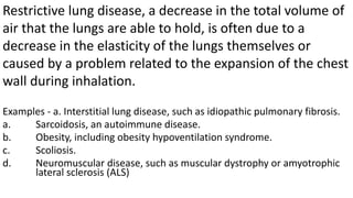 Examples - a. Interstitial lung disease, such as idiopathic pulmonary fibrosis.
a. Sarcoidosis, an autoimmune disease.
b. Obesity, including obesity hypoventilation syndrome.
c. Scoliosis.
d. Neuromuscular disease, such as muscular dystrophy or amyotrophic
lateral sclerosis (ALS)
Restrictive lung disease, a decrease in the total volume of
air that the lungs are able to hold, is often due to a
decrease in the elasticity of the lungs themselves or
caused by a problem related to the expansion of the chest
wall during inhalation.
 