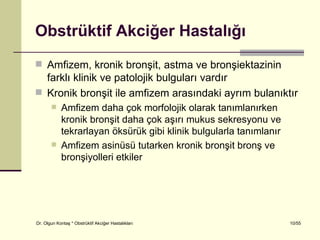 Obstrüktif Akciğer Hastalığı
 Amfizem, kronik bronşit, astma ve bronşiektazinin
  farklı klinik ve patolojik bulguları vardır
 Kronik bronşit ile amfizem arasındaki ayrım bulanıktır
           Amfizem daha çok morfolojik olarak tanımlanırken
            kronik bronşit daha çok aşırı mukus sekresyonu ve
            tekrarlayan öksürük gibi klinik bulgularla tanımlanır
           Amfizem asinüsü tutarken kronik bronşit bronş ve
            bronşiyolleri etkiler




Dr. Olgun Kontaş * Obstrüktif Akciğer Hastalıkları                  10/55
 