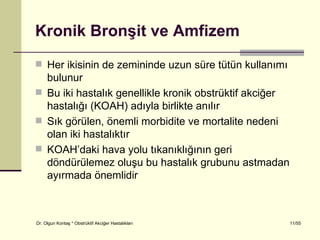 Kronik Bronşit ve Amfizem
 Her ikisinin de zemininde uzun süre tütün kullanımı
  bulunur
 Bu iki hastalık genellikle kronik obstrüktif akciğer
  hastalığı (KOAH) adıyla birlikte anılır
 Sık görülen, önemli morbidite ve mortalite nedeni
  olan iki hastalıktır
 KOAH’daki hava yolu tıkanıklığının geri
  döndürülemez oluşu bu hastalık grubunu astmadan
  ayırmada önemlidir



Dr. Olgun Kontaş * Obstrüktif Akciğer Hastalıkları       11/55
 