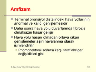 Amfizem
 Terminal bronşiyol distalindeki hava yollarının
  anormal ve kalıcı genişlemesidir
 Daha sonra hava yolu duvarlarında fibrozis
  olmaksızın hasar gelişir
 Hava yolu hasarı olmadan ortaya çıkan
  genişlemeler aşırı havalanma olarak
  isimlendirilir
           Pnömonektomi sonrası karşı taraf akciğer
            değişiklikleri gibi


Dr. Olgun Kontaş * Obstrüktif Akciğer Hastalıkları     13/55
 