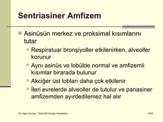 Sentriasiner Amfizem

 Asinüsün merkez ve proksimal kısımlarını
     tutar
           Respiratuar bronşiyoller etkilenirken, alveoller
            korunur
           Aynı asinüs ve lobülde normal ve amfizemli
            kısımlar birarada bulunur
           Akciğer üst lobları daha çok etkilenir
           İleri evrelerde alveoller de tutulur ve panasiner
            amfizemden ayırdedilemez hal alır

Dr. Olgun Kontaş * Obstrüktif Akciğer Hastalıkları         15/55
 
