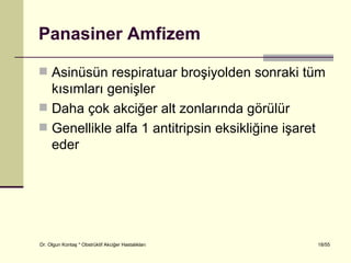 Panasiner Amfizem

 Asinüsün respiratuar broşiyolden sonraki tüm
  kısımları genişler
 Daha çok akciğer alt zonlarında görülür
 Genellikle alfa 1 antitripsin eksikliğine işaret
  eder




Dr. Olgun Kontaş * Obstrüktif Akciğer Hastalıkları   18/55
 