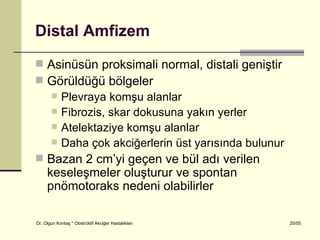 Distal Amfizem
 Asinüsün proksimali normal, distali geniştir
 Görüldüğü bölgeler
   Plevraya komşu alanlar
   Fibrozis, skar dokusuna yakın yerler
   Atelektaziye komşu alanlar
   Daha çok akciğerlerin üst yarısında bulunur
 Bazan 2 cm’yi geçen ve bül adı verilen
     keseleşmeler oluşturur ve spontan
     pnömotoraks nedeni olabilirler

Dr. Olgun Kontaş * Obstrüktif Akciğer Hastalıkları   20/55
 