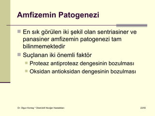Amfizemin Patogenezi

 En sık görülen iki şekil olan sentriasiner ve
  panasiner amfizemin patogenezi tam
  bilinmemektedir
 Suçlanan iki önemli faktör
           Proteaz antiproteaz dengesinin bozulması
           Oksidan antioksidan dengesinin bozulması




Dr. Olgun Kontaş * Obstrüktif Akciğer Hastalıkları     22/55
 