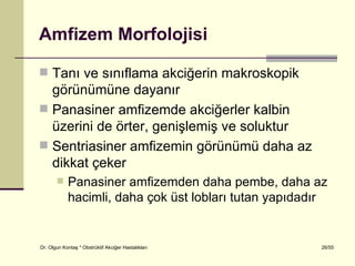 Amfizem Morfolojisi

 Tanı ve sınıflama akciğerin makroskopik
  görünümüne dayanır
 Panasiner amfizemde akciğerler kalbin
  üzerini de örter, genişlemiş ve soluktur
 Sentriasiner amfizemin görünümü daha az
  dikkat çeker
           Panasiner amfizemden daha pembe, daha az
            hacimli, daha çok üst lobları tutan yapıdadır


Dr. Olgun Kontaş * Obstrüktif Akciğer Hastalıkları     26/55
 