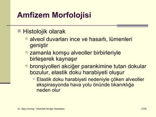 Amfizem Morfolojisi
 Histolojik olarak
   alveol duvarları ince ve hasarlı, lümenleri
    geniştir
   zamanla komşu alveoller birbirleriyle
    birleşerek kaynaşır
   bronşiyolleri akciğer parankimine tutan dokular
    bozulur, elastik doku harabiyeti oluşur
                   Elastik doku harabiyeti nedeniyle çöken alveoller
                    ekspirasyonda hava yolu önünde tıkanıklığa
                    neden olur


Dr. Olgun Kontaş * Obstrüktif Akciğer Hastalıkları                 27/55
 
